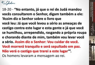 SeminárioTeológicoShalom
ProduzidopeloProf.RicardoGondim
Proibidaareproduçãosemautorização
18-20 - “No entanto, já que o rei de Judá mandou
vocês consultarem o Senhor, digam também a ele:
‘Assim diz o Senhor sobre o livro que
você leu: Já que você levou a sério as ameaças de
castigo contra este lugar e esta gente e já que você
se humilhou, arrependido, rasgando a própria roupa
e chorando diante de mim, também vou levar você
a sério. Assim diz o Senhor: Vou cuidar de você.
Você morrerá tranquilo e será sepultado em paz.
Não verá o castigo que trarei a este lugar’”.
Os homens levaram a mensagem ao rei.
 