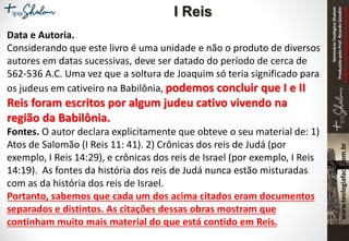 SeminárioTeológicoShalom
ProduzidopeloProf.RicardoGondim
Proibidaareproduçãosemautorização
Data e Autoria.
Considerando que este livro é uma unidade e não o produto de diversos
autores em datas sucessivas, deve ser datado do período de cerca de
562-536 A.C. Uma vez que a soltura de Joaquim só teria significado para
os judeus em cativeiro na Babilônia, podemos concluir que I e II
Reis foram escritos por algum judeu cativo vivendo na
região da Babilônia.
Fontes. O autor declara explicitamente que obteve o seu material de: 1)
Atos de Salomão (I Reis 11: 41). 2) Crônicas dos reis de Judá (por
exemplo, I Reis 14:29), e crônicas dos reis de Israel (por exemplo, I Reis
14:19). As fontes da história dos reis de Judá nunca estão misturadas
com as da história dos reis de Israel.
Portanto, sabemos que cada um dos acima citados eram documentos
separados e distintos. As citações dessas obras mostram que
continham muito mais material do que está contido em Reis.
I Reis
 