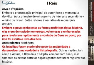 SeminárioTeológicoShalom
ProduzidopeloProf.RicardoGondim
Proibidaareproduçãosemautorização
Alvo e Propósito.
Embora a preocupação principal do autor fosse a monarquia
davídica, trata primeiro de um assunto de interesse secundário –
o reino de Israel. Então retorna à narrativa da monarquia
davídica.
Embora o povo conhecesse as fontes proféticas dessa história,
elas eram demasiado numerosas, volumosas e embaraçadas
para revelarem rapidamente a vontade de Deus ao povo; por
isso foi escrito o livro dos Reis.
Antecedentes Históricos.
Os israelitas foram o primeiro povo da antiguidade a
desenvolver uma verdadeira historiografia. Outras nações, tais
como a Assíria, a Babilônia e o Egito, compunham anais, mas
somente os heteus entre as nações gentias tentaram registrar sua
história.
I Reis
 