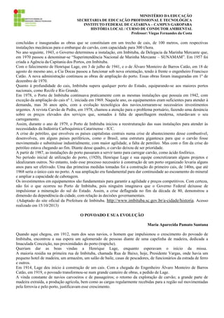 MINISTÉRIO DA EDUCAÇÃO
SECRETARIA DE EDUCAÇÃO PROFISSIONAL E TECNOLÓGICA
INSTITUTO FEDERAL DE CATARINA – CAMPUS GAROPABA
HISTÓRIA LOCAL / CURSO DE CONDUTOR AMBIENTAL
Professor: Viegas Fernandes da Costa

concluídas e inauguradas as obras que se constituíam em um trecho de cais, de 100 metros, com respectivas
instalações mecânicas para o embarque do carvão, com capacidade para 300 t/hora.
No ano seguinte, 1943, o Governo determinou a instalação, em Imbituba, da Delegacia da Marinha Mercante que,
em 1970 passou a denominar-se “Superintendência Nacional de Marinha Mercante – SUNAMAM”. Em 1957 foi
criada a Agência da Capitania dos Portos, em Imbituba.
Com o falecimento de Henrique Lage, em 3 de julho de 1941, e o de Álvaro Monteiro de Barros Catão, em 18 de
agosto do mesmo ano, a Cia Docas passou a funcionar sob nova orientação, tendo à frente o engenheiro Francisco
Catão. A nova administração continuou as obras de ampliação do porto. Essas obras foram inauguradas em 1º de
dezembro de 1970.
Quanto à profundidade do cais, Imbituba supera qualquer porto do Estado, equiparando-se aos maiores portos
nacionais, como Recife e Rio Grande.
Em 1978, o Porto de Imbituba continuava praticamente com as mesmas instalações que possuía em 1942, com
exceção da ampliação do cais nº 1, iniciada em 1969. Naquele ano, os equipamentos eram suficientes para atender à
demanda, mas 36 anos após, com a evolução tecnológica dos navios,tornaram-se necessários investimentos
urgentes. A revista Carvão de Pedra, em 1978, chamou a atenção para o problema portuário, fazendo uma denúncia
sobre os preços elevados dos serviços que, somados à falta de aparelhagem moderna, retardavam o seu
carregamento.
Assim, durante o ano de 1979, o Porto de Imbituba iniciou a reestruturação das suas instalações para atender às
necessidades da Indústria Carboquímica Catarinense - ICC.
A crise do petróleo, que envolveu os países capitalistas centrais numa crise de abastecimento desse combustível,
desenvolveu, em alguns países periféricos, como o Brasil, uma estrutura gigantesca para que o carvão fosse
movimentado e substituísse industrialmente, com maior agilidade, a falta de petróleo. Mas com o fim da crise do
petróleo estava chegando ao fim. Diante desse quadro, o carvão deixou de ser prioridade.
A partir de 1987, as instalações do porto passaram a servir tanto para carregar carvão, como ácido fosfórico.
No período inicial de utilização do porto, (1920), Henrique Lage e sua equipe concretizaram alguns projetos e
idealizaram outros. No entanto, todo esse processo necessário à construção de um porto organizado levaria alguns
anos para ser efetivado. Uma das primeiras medidas tomadas foi a construção do primeiro cais, de 140m, que até
1968 seria o único cais no porto. A sua ampliação era fundamental para dar continuidade ao escoamento do mineral
e ampliar a capacidade de cabotagem.
Os investimentos em equipamentos são fundamentais para garantir a agilidade e preços competitivos. Com certeza,
não foi o que ocorreu no Porto de Imbituba, pois ninguém imaginava que o Governo Federal deixasse de
impulsionar a mineração do sul do Estado. Assim, a crise deflagrada no fim da década de 80, demonstrou a
dimensão da dependência da cidade, com relação às decisões governamentais.
(Adaptado do site oficial da Prefeitura de Imbituba. http://www.imbituba.sc.gov.br/a-cidade/historia. Acesso
realizado em 15/10/2013)
O POVOADO E SUA EVOLUÇÃO
Maria Aparecida Pamato Santana
Quando aqui chegou, em 1912, num dos seus navios, o homem que impulsionou o crescimento do povoado de
Imbituba, encontrou a sua espera um aglomerado de pessoas diante de uma capelinha de madeira, dedicada a
Imaculada Conceição, nas proximidades do porto (trapiche).
Queriam dar as boas vindas a Henrique Lage, enquanto esperavam o início da missa.
A maioria residia na primeira rua de Imbituba, chamada Rua de Baixo, hoje, Presidente Vargas, onde havia um
pequeno hotel de madeira, um armazém, um salão de baile, casas de pescadores, de funcionários da estrada de ferro
e outros.
Em 1914, Lage deu início à construção de um cais. Com a chegada do Engenheiro Álvaro Monteiro de Barros
Catão, em 1919, o povoado transformou-se num grande canteiro de obras, a pedido de Lage.
A vinda constante de navios carvoeiros e de passageiros; o retorno da exploração de carvão; a grande parte de
madeira extraída, a produção agrícola, bem como as cargas regularmente recebidas para a região sul movimentadas
pela ferrovia e pelo porto, justificavam esse crescimento.

 