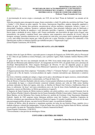 MINISTÉRIO DA EDUCAÇÃO
SECRETARIA DE EDUCAÇÃO PROFISSIONAL E TECNOLÓGICA
INSTITUTO FEDERAL DE CATARINA – CAMPUS GAROPABA
HISTÓRIA LOCAL / CURSO DE CONDUTOR AMBIENTAL
Professor: Viegas Fernandes da Costa

A movimentação de navios exigiu a construção, em 1919, de um farol “Ponta de Imbituba”, na entrada sul do
porto.
Além dos armazéns para estocagem de cargas, foram construídos: o chalé 10, prédio dos escritórios da Firma “Lage
e Irmãos” ( CIA Docas) na parte superior. No térreo, funcionavam frigorífico, padaria, tipografia, papelaria e
fábrica de gelo. Na mesma área portuária, encontravam-se oficina mecânica, carpintaria, serraria a vapor e à
eletrecidade, fundições, caldeiras, farmácia e gabinete dentário. Suas principais indústrias eram de fabricação e
beneficiamento de farinha de mandioca e seus derivados (polvilho e tapioca); e desfibração de crina vegetal.
Havia ainda, a produção de arroz, feijão e café. Foram construídos: um reservatório de água (caixa d’agua), uma
termoelétrica, um grande e moderno hotel, uma cerâmica, uma cooperativa com armazéns de víveres, lojas de
ferragem, açougue, utensílios domésticos etc.; uma granja em vasta área, com pomar, horta e produção de galinhas
e ovos; uma malha ferroviária interna que vinha do porto até a usina. Próxima à cerâmica foi construída a Vila
Operária para acolher as inúmeras famílias que trabalhavam para a “Organização Lage”.
(Jornal Popular Catarinense, 08/10/2010).
FREGUESIA DE SANTA ANA DO MIRIM
Maria Aparecida Pamato Santana
Situada á beira da Lagoa do Mirim, o povoado passou à categoria de freguesia em 28/04/1856, pela Lei Provincial
n° 413. Data em que também se tornou Paróquia, com o primeiro vigário, Padre Amândio Antônio Martins (18561865).
A igreja de Santa Ana teve sua construção iniciada em 1844; levou muito tempo para ser concluída. Seu sino,
fabricado em Blumenau pela indústria Garcia*, foi inaugurado em 01/01/1933, em grande festa com a presença do
Arcebispo Metropolitano-SC, Dom Joaquim Domingues de Oliveira. O sino foi adquirido graças ao apoio
financeiro do comerciante de Sambaqui, Irineu Bittencourt Capanema ao então vigário Padre César Rossi (19221951).
A freguesia possuía duas fortes empresas: “Guimarães e Filhos” e “Clemente Pacheco”, as quais mantinham linhas
de barcos até o Rio de Janeiro. Levavam produtos da região e traziam mercadorias que abasteciam o comércio
local.
Em livros e histórias contadas por antigos, a lagoa serviu para o desembarque de negros escravos, comercializados
por donos de engenho, agricultores e comerciantes, na Praça de Santa Ana.
Elias de Morais e Francisco Rachadel, além de outros, tiveram grande influência na elevação de Mirim à Freguesia.
A piscosidade da lagoa e o desenvolvimento comercial reinante atraíram, por volta de 1860, outras famílias
açorianas radicadas na Barra da Laguna, entre elas, as famílias de Manoel José Ferreira e Guilhermina Rosa de
Jesus, (o sobrenome ‘de Jesus’ será mera coincidência com o de Ana de Jesus (Anita Garibaldi) que segundo os
lagunenses, nasceu em Morrinhos, no Mirim que pertencia a Laguna?).
A freguesia de Santa Catarina do Mirim tornou-se também, um celeiro político, com o coronel Clemente José da
Silva Pacheco (Partido Liberal) e Bernardo José de Souza Guimarães (Partido Conservador). Outros como Joaquim
Maria Martins, avô do Mirinense Nery Jesuíno da Rosa (ex- prefeito de Criciúma). César Nascimento (Deputado
Federal). Apartir de 1945 surgiram outras lideranças políticas como Jair Cardoso e Sandelino Capamena de
Oliveira, vereadores que representavam Mirim na Câmara de Laguna. O vereador Laudelino veio a ser avô de mais
uma personagem política de peso, sua neta Léa de Oliveira Lopes, vice-prefeita de Imbituba.
O distrito de Mirim, além de preservar a arquitetura açoriana em torno da sua histórica Praça, mantém viva a
tradição religiosa e cultural dos antepassados. A festa de Santa Ana e do Divino Espírito Santo do Mirim, realizada
em novembro, faz parte do “Patrimônio Histórico Cultural e Imaterial do Brasil”.
(Jornal Popular Catarinense, 13/08/2013)
* Provavelmente o sino provém da metalúrgica Altona.
CONTANDO A HISTÓRIA DO MIRIM
Jucineide Cardoso Barreto & Juarez de Melo

 