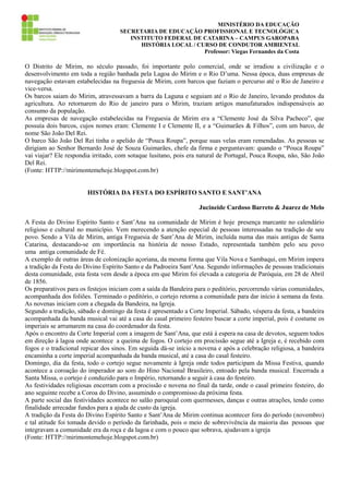 MINISTÉRIO DA EDUCAÇÃO
SECRETARIA DE EDUCAÇÃO PROFISSIONAL E TECNOLÓGICA
INSTITUTO FEDERAL DE CATARINA – CAMPUS GAROPABA
HISTÓRIA LOCAL / CURSO DE CONDUTOR AMBIENTAL
Professor: Viegas Fernandes da Costa

O Distrito de Mirim, no século passado, foi importante polo comercial, onde se irradiou a civilização e o
desenvolvimento em toda a região banhada pela Lagoa do Mirim e o Rio D’uma. Nessa época, duas empresas de
navegação estavam estabelecidas na freguesia de Mirim, com barcos que faziam o percurso até o Rio de Janeiro e
vice-versa.
Os barcos saiam do Mirim, atravessavam a barra da Laguna e seguiam até o Rio de Janeiro, levando produtos da
agricultura. Ao retornarem do Rio de janeiro para o Mirim, traziam artigos manufaturados indispensáveis ao
consumo da população.
As empresas de navegação estabelecidas na Freguesia de Mirim era a “Clemente José da Silva Pacheco”, que
possuía dois barcos, cujos nomes eram: Clemente I e Clemente II, e a “Guimarães & Filhos”, com um barco, de
nome São João Del Rei.
O barco São João Del Rei tinha o apelido de “Pouca Roupa”, porque suas velas eram remendadas. As pessoas se
dirigiam ao Senhor Bernardo José de Souza Guimarães, chefe da firma e perguntavam: quando o “Pouca Roupa”
vai viajar? Ele respondia irritado, com sotaque lusitano, pois era natural de Portugal, Pouca Roupa, não, São João
Del Rei.
(Fonte: HTTP://mirimontemehoje.blogspot.com.br)
HISTÓRIA DA FESTA DO ESPÍRITO SANTO E SANT’ANA
Jucineide Cardoso Barreto & Juarez de Melo
A Festa do Divino Espírito Santo e Sant’Ana na comunidade de Mirim é hoje presença marcante no calendário
religioso e cultural no município. Vem merecendo a atenção especial de pessoas interessadas na tradição de seu
povo. Sendo a Vila de Mirim, antiga Freguesia de Sant’Ana de Mirim, incluída numa das mais antigas de Santa
Catarina, destacando-se em importância na história de nosso Estado, representada também pelo seu povo
uma antiga comunidade de Fé.
A exemplo de outras áreas de colonização açoriana, da mesma forma que Vila Nova e Sambaqui, em Mirim impera
a tradição da Festa do Divino Espírito Santo e da Padroeira Sant’Ana. Segundo informações de pessoas tradicionais
desta comunidade, esta festa vem desde a época em que Mirim foi elevada a categoria de Paróquia, em 28 de Abril
de 1856.
Os preparativos para os festejos iniciam com a saída da Bandeira para o peditório, percorrendo várias comunidades,
acompanhada dos foliões. Terminado o peditório, o cortejo retorna a comunidade para dar início à semana da festa.
As novenas iniciam com a chegada da Bandeira, na Igreja.
Segundo a tradição, sábado e domingo da festa é apresentado a Corte Imperial. Sábado, véspera da festa, a bandeira
acompanhada da banda musical vai até a casa do casal primeiro festeiro buscar a corte imperial, pois é costume os
imperiais se arrumarem na casa do coordenador da festa.
Após o encontro da Corte Imperial com a imagem de Sant’Ana, que está à espera na casa de devotos, seguem todos
em direção à lagoa onde acontece a queima de fogos. O cortejo em procissão segue até a Igreja e, é recebido com
fogos e o tradicional repicar dos sinos. Em seguida dá-se início a novena e após a celebração religiosa, a bandeira
encaminha a corte imperial acompanhada da banda musical, até a casa do casal festeiro.
Domingo, dia da festa, todo o cortejo segue novamente à Igreja onde todos participam da Missa Festiva, quando
acontece a coroação do imperador ao som do Hino Nacional Brasileiro, entoado pela banda musical. Encerrada a
Santa Missa, o cortejo é conduzido para o Império, retornando a seguir à casa do festeiro.
As festividades religiosas encerram com a procissão e novena no final da tarde, onde o casal primeiro festeiro, do
ano seguinte recebe a Coroa do Divino, assumindo o compromisso da próxima festa.
A parte social das festividades acontece no salão paroquial com quermesses, danças e outras atrações, tendo como
finalidade arrecadar fundos para a ajuda de custo da igreja.
A tradição da Festa do Divino Espírito Santo e Sant’Ana de Mirim continua acontecer fora do período (novembro)
e tal atitude foi tomada devido o período da farinhada, pois o meio de sobrevivência da maioria das pessoas que
integravam a comunidade era da roça e da lagoa e com o pouco que sobrava, ajudavam a igreja
(Fonte: HTTP://mirimontemehoje.blogspot.com.br)

 