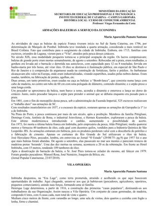MINISTÉRIO DA EDUCAÇÃO
SECRETARIA DE EDUCAÇÃO PROFISSIONAL E TECNOLÓGICA
INSTITUTO FEDERAL DE CATARINA – CAMPUS GAROPABA
HISTÓRIA LOCAL / CURSO DE CONDUTOR AMBIENTAL
Professor: Viegas Fernandes da Costa

ARMAÇÕES BALEEIRAS A SERVIÇO DA ECONOMIA
Maria Aparecida Pamato Santana
As atividades de caça as baleias da espécie Franca tiveram início no Sul de Santa Catarina, em 1796, por
determinação do Marquês de Pombal. Imbituba teve instalada a quarta armação, considerada a mais rentável no
Brasil Colônia. Fato que contribuiu para o surgimento da cidade de Imbituba. Embora, em 1715, famílias com
escravos, oriundos de Laguna, vieram para a “Vila”, atraídos pela pesca desses cetáceos.
No século XIX, essa modalidade pesqueira tornou-se a principal ocupação da região. Os lucros compensavam;
baleias de grande porte eram mortas semanalmente, de agosto a setembro. Rebocadas até a praia, eram retalhadas; a
gordura era levada até o barracão e derretida nas autoclaves, com capacidade para 12 ou 8 toneladas; fervida em
banho-maria por três horas, até virar óleo. O óleo se destinava à iluminação pública, em especial de São Paulo e
Rio de Janeiro e à composição da argamassa usada na construção de fortalezas, faróis e prédios. As barbatanas
alcançavam alto valor na Europa, onde eram industrializadas, virando espartilhos, usados pelas nobres damas. Eram
usadas, também, na fabricação de pentes, agulhas, etc.
Duas armas, um tanto primitivas, eram usadas na caça as baleias: a “Bomb-lance”, que consistia numa lança com
cabo de madeira, no centro um tubo de 60 cm com uma polegada de diâmetro, contendo dinamite; e o arpão preso a
uma longa corda.
Um pescador se aproximava da baleia, num barco a remo, acendia a dinamite e enterrava a lança no dorso do
cetáceo. Junto, outro pescador lançava o arpão para prender o animal que se debatia enquanto era puxado para a
praia.
Em 1801, com o fim do monopólio dessa pesca, sob a administração da Fazenda Imperial, 525 escravos realizavam
o “trabalho duro” nas armações de SC.
Com resultados insatisfatórios em 1837, e a escassez da espécie, restaram apenas as armações de Garopaba (a 1ª ) e
a de Imbituba.
Na Praia do Porto, a pesca continuou por mais de um século, após a proibição. Membros da família Pittigliani,
Domingo Costa, Antônio de Bona, o industrial Joinvilense, e Hermes Ksemodew, exploraram a pesca da baleia.
Este último modernizou-a introduzindo o canhão, aumentando a possibilidade de acerto.
Em 1973, foi morta a última baleia franca em Imbituba, pelo empresário da pesca, Aldo Pittigliani; media quatorze
metros e forneceu 40 tambores de óleo, cada qual com duzentos quilos, vendidos para a Indústria Química de São
Leopoldo- RS. As armações entraram em falência, pois os produtos perderam valor com a descoberta do petróleo e
a fabricação de cimento. Apenas os curtumes do Rio Grande do Sul utilizavam o óleo de baleia.
José Herculano Pires, pescador, lembra, em entrevista ao Jornal “O Estado” (29/08/75- pg.9) que 1957 foi o ano
que mais baleias foram abatidas. De agosto a setembro, elas passavam no mar aos montes e pareciam troncos de
madeiras pretas ‘boiando’. Uma das dez mortas na semana, aconteceu a 20 m da rebentação. Em frente ao Hotel
Imbituba, com 15 metros, rendendo 109 tambores de óleo.
Após a desativação do barracão da baleia, o Sr. José Pires tornou-se zelador do mesmo, até falecer em 1979.
Foram grandes pescadores: Manoel Rosa, José Nemézio, Joaquim da Bilica, etc.
(Jornal Popular Catarinense, 23/07/2010).
VILA OPERÁRIA
Maria Aparecida Pamato Santana
Imbituba despontou, na “Era Lage”, como terra prometida, atraindo e acolhendo os que aqui buscavam
oportunidades de trabalho. Aqui chegando, uniam-se aos que já habitavam (pescadores, agricultores, operários,
pequenos comerciantes), unindo suas forças, formando uma só família.
Henrique Lage determinou, a partir de 1916, a construção das primeiras “casas populares”, destinando-as aos
trabalhadores da sua Organização. Assim nasceu a Vila Operária. Um conjunto de casas geminadas, de madeira,
compondo 6 lotes, com 4 casas cada, num total de vinte e quatro.
Mediam cinco metros de frente, com varandão ao longo, uma sala de visitas, dois quartos e cozinha com fogão a
lenha, forno e chaminé.

 