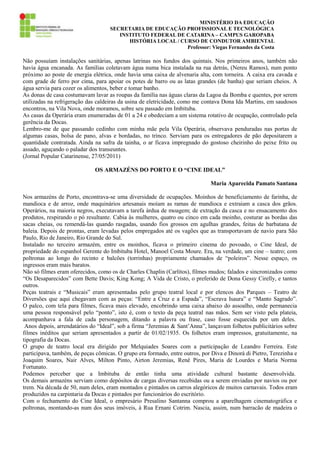 MINISTÉRIO DA EDUCAÇÃO
SECRETARIA DE EDUCAÇÃO PROFISSIONAL E TECNOLÓGICA
INSTITUTO FEDERAL DE CATARINA – CAMPUS GAROPABA
HISTÓRIA LOCAL / CURSO DE CONDUTOR AMBIENTAL
Professor: Viegas Fernandes da Costa

Não possuíam instalações sanitárias, apenas latrinas nos fundos dos quintais. Nos primeiros anos, também não
havia água encanada. As famílias coletavam água numa bica instalada na rua detrás, (Nereu Ramos), num ponto
próximo ao poste de energia elétrica, onde havia uma caixa de alvenaria alta, com torneira. A caixa era cavada e
com grade de ferro por cima, para apoiar os potes de barro ou as latas grandes (de banha) que seriam cheios. A
água servia para cozer os alimentos, beber e tomar banho.
As donas de casa costumavam lavar as roupas da família nas águas claras da Lagoa da Bomba e quentes, por serem
utilizadas na refrigeração das caldeiras da usina de eletricidade, como me contava Dona Ida Martins, em saudosos
encontros, na Vila Nova, onde moramos, sobre seu passado em Imbituba.
As casas da Operária eram enumeradas de 01 a 24 e obedeciam a um sistema rotativo de ocupação, controlado pela
gerência da Docas.
Lembro-me de que passando cedinho com minha mãe pela Vila Operária, observava penduradas nas portas de
algumas casas, bolsa de pano, alvas e bordadas, no trinco. Serviam para os entregadores de pão depositarem a
quantidade contratada. Ainda na safra da tainha, o ar ficava impregnado do gostoso cheirinho do peixe frito ou
assado, aguçando o paladar dos transeuntes.
(Jornal Popular Catarinense, 27/05/2011)
OS ARMAZÉNS DO PORTO E O “CINE IDEAL”
Maria Aparecida Pamato Santana
Nos armazéns de Porto, encontrava-se uma diversidade de ocupações. Moinhos de beneficiamento de farinha, de
mandioca e de arroz, onde maquinários artesanais moíam as ramas de mandioca e extraiam a casca dos grãos.
Operários, na maioria negros, executavam a tarefa árdua de moagem; de extração da casca e no ensacamento dos
produtos, respirando o pó resultante. Cabia às mulheres, quatro ou cinco em cada moinho, costurar as bordas das
sacas cheias, ou remendá-las quando rasgadas, usando fios grossos em agulhas grandes, feitas de barbatana de
baleia. Depois de prontas, eram levadas pelos empregados até os vagões que as transportavam de navio para São
Paulo, Rio de Janeiro, Rio Grande do Sul.
Instalado no terceiro armazém, entre os moinhos, ficava o primeiro cinema do povoado, o Cine Ideal, de
propriedade do espanhol Gerente do Imbituba Hotel, Manoel Costa Moure. Era, na verdade, um cine – teatro; com
poltronas ao longo do recinto e balcões (torrinhas) propriamente chamados de “poleiros”. Nesse espaço, os
ingressos eram mais baratos.
Não só filmes eram oferecidos, como os de Charles Chaplin (Carlitos), filmes mudos; falados e sincronizados como
“Os Desaparecidos” com Bette Davis; King Kong; A Vida de Cristo, o preferido de Dona Gessy Cirelly, e tantos
outros.
Peças teatrais e “Musicais” eram apresentadas pelo grupo teatral local e por elencos dos Parques – Teatro de
Diversões que aqui chegavam com as peças: “Entre a Cruz e a Espada”, “Escrava Isaura” e “Manto Sagrado”.
O palco, com tela para filmes, ficava mais elevado, encobrindo uma caixa abaixo do assoalho, onde permanecia
uma pessoa responsável pelo “ponto”, isto é, com o texto da peça teatral nas mãos. Sem ser visto pela plateia,
acompanhava a fala de cada personagem, ditando a palavra ou frase, caso fosse esquecida por um deles.
Anos depois, arrendatários do “Ideal”, sob a firma “Jeremias & Sant’Anna”, lançavam folhetos publicitários sobre
filmes inéditos que seriam apresentados a partir de 01/02/1935. Os folhetos eram impressos, gratuitamente, na
tipografia da Docas.
O grupo de teatro local era dirigido por Melquiades Soares com a participação de Leandro Ferreira. Este
participava, também, de peças cômicas. O grupo era formado, entre outros, por Diva e Dinorá di Pietro, Terezinha e
Joaquim Soares, Nair Alves, Milton Pinto, Airton Jeremias, Renê Pires, Maria de Lourdes e Maria Norma
Fortunato.
Podemos perceber que a Imbituba de então tinha uma atividade cultural bastante desenvolvida.
Os demais armazéns serviam como depósitos de cargas diversas recebidas ou a serem enviadas por navios ou por
trem. Na década de 50, num deles, eram montados e pintados os carros alegóricos de muitos carnavais. Todos eram
produzidos na carpintaria da Docas e pintados por funcionários do escritório.
Com o fechamento do Cine Ideal, o empresário Presalino Santanna comprou a aparelhagem cinematográfica e
poltronas, montando-as num dos seus imóveis, à Rua Ernani Cotrim. Nascia, assim, num barracão de madeira o

 