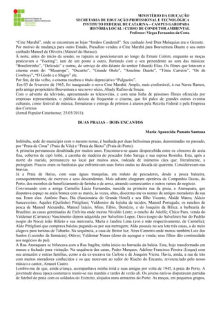 MINISTÉRIO DA EDUCAÇÃO
SECRETARIA DE EDUCAÇÃO PROFISSIONAL E TECNOLÓGICA
INSTITUTO FEDERAL DE CATARINA – CAMPUS GAROPABA
HISTÓRIA LOCAL / CURSO DE CONDUTOR AMBIENTAL
Professor: Viegas Fernandes da Costa

“Cine Marabá”, onde se encontram as lojas “Irmãos Candemil”. Seu cunhado José Dias Malaquias era o Gerente.
Por motivo de mudança para outro Estado, Presalino vendeu o Cine Marabá para Boaventura Duarte e seu outro
cunhado Manoel de Oliveira (Manoel do Buraco).
À noite, antes do início da sessão, os rapazes se posicionavam ao longo da Ernani Cotrim, enquanto as moças
praticavam o “Footing”; iam de um ponto a outro, flertando com o seu pretendente ao som das músicas:
“Brasileirinho”, “Delicado” e outras, do serviço de alto-falante do senhor Eduardo Elias. Os filmes que lotavam o
cinema eram de: “Masarope”, “Oscarito”, “Grande Otelo”, “Anselmo Duarte”, “Tônia Carreiro”, “Os de
Cowboys”, “O Gordo e o Magro” etc.
Por fim, de tão velho, o cinema recebeu o título depreciativo “Pulgueiro”.
Em 03 de fevereiro de 1965, foi inaugurado o novo Cine Marabá. Amplo, mais confortável, à rua Nereu Ramos,
pelo antigo proprietário Boaventura e seu novo sócio, Abady Rufino de Souza.
Com o advento da televisão, apresentando as telenovelas, e com uma linha de péssimos filmes oferecida por
empresas representantes, o público deixou de frequentar o cinema, que foi palco de grandes outros eventos
culturais, como festival de música, formaturas e entrega de prêmios à alunos pela Receita Federal e pela Empresa
dos Correios
(Jornal Popular Catarinense, 25/03/2011).
DUAS PRAIAS – DOIS ENCANTOS
Maria Aparecida Pamato Santana
Imbituba, sede do município com o mesmo nome, é banhada por duas belíssimas praias, denominadas no passado,
por “Praia de Cima” (Praia da Vila) e “Praia de Baixo” (Praia do Porto).
A primeira permaneceu desabitada por muitos anos. Encontrava-se quase despercebida entre os cômoros de areia
fina, cobertos de cipó Imbé, a casinha de madeira do pescador João Saruga e sua esposa Rosinha. Esta, após a
morte do marido, permaneceu no local por muitos anos, rodeada de inúmeros cães que, literalmente, a
protegiam. Poucos eram os banhistas que enfrentavam suas fortes ondas na década de quarenta. Consideravam-nas
bravias.
Já a Praia de Baixo, com suas águas tranquilas, era reduto de pescadores, desde a pesca baleeira,
consequentemente, de escravos e seus descendentes. Mais adiante chegaram operários da Companhia Docas, do
Porto, dos moinhos de beneficiamento de farinha e de arroz, atraindo comerciantes e outros ramos de negócio.
Conversando com a amiga Carmélia Lúcia Fernandes, nascida na primeira rua da praia, a Araraquara, que
disputava espaço na areia branca com as marés, às vezes, altas, discorreu-me os nomes de antigos moradores da sua
rua. Eram eles: Antônio Paes; Bia (funcionária do Grande Hotel) e seu filho Vicente; Alaíde Matos; Alécio
Sanceverino; Aquiles (Quilinho) Pittigliani; Valdomiro da lojinha de tecidos, Manoel Português; os ranchos de
pesca de Manoel Alexandre, Manoel Inácio, Mino, Fábio, Demézio, e do Joaquim da Bilica; a barbearia do
Braulino; as casas germinadas de Etelvina onde morou Nivaldo Lentz; o rancho do Adolfo; Chico Paes, venda do
Valdemar (Carranca) Nascimento depois adquirida por Salvelino Lopes; Deco (sogro do Salvelino) bar do Pedrão
(sogro do Noca) João Hilário e sua mercearia, Maria e Jandira Lima (avó e mãe respectivamente, de Carmélia);
Aldo Pittigliani que comprava baleias pagando-as por sua metragem; Aldo possuía no seu lote três casas, a do meio
alugava para turistas de Tubarão. Na sequência, a casa de Heitor luz; Aires Carneiro onde morou também Luiz dos
Santos (Luizinho da farmácia); Otávio; Valdemar Nunes (dono de açougue e venda; seus filhos dão continuidade
aos negócios do pai).
A Rua Araraquara se bifurcava com a Rua Itagiba; tinha início no barracão da baleia. Este, hoje transformado em
museu e fechado para visitação. Na sequência das casas, Pedro Marques; Adelino Francisco Pereira (Loque) com
seu armazém e outras famílias, como a da ex-escrava tia Carlota e de Joaquim Vieira. Havia, ainda, a rua de trás
com muitos moradores conhecidos e os que moravam ao redor do Riacho do Encanto, reverenciado pelo nosso
músico e cantor, Amauri Castro.
Lembro-me de que, ainda criança, acompanhava minha irmã e suas amigas por volta de 1945, à praia do Porto. A
juventude dessa época costumava reunir-se nas manhãs e tardes de verão ali. Os jovens nativos disputavam partidas
de futebol de praia com os soldados do Exército, alojados nuns armazéns do Porto. As moças, em pequenos grupos,

 
