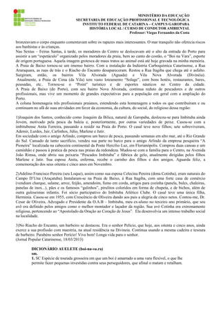 MINISTÉRIO DA EDUCAÇÃO
SECRETARIA DE EDUCAÇÃO PROFISSIONAL E TECNOLÓGICA
INSTITUTO FEDERAL DE CATARINA – CAMPUS GAROPABA
HISTÓRIA LOCAL / CURSO DE CONDUTOR AMBIENTAL
Professor: Viegas Fernandes da Costa

bronzeavam o corpo enquanto comentavam sobre os rapazes mais interessantes. O mar tranquilo não oferecia riscos
aos banhistas e às crianças.
Nas Sextas – Feiras Santas, à tarde, os moradores do Centro se deslocavam até o alto da entrada do Porto para
assistir a um “espetáculo” organizado pelos moradores da praia, bem ao canto do costão, o “Boi na Vara”, esporte
de origem portuguesa. Aquela imagem grotesca de maus tratos ao animal está até hoje gravada na minha memória.
A Praia de Baixo tornou-se um imenso bairro. Com a instalação da Indústria Carboquímica Catarinense, a Rua
Araraquara, as ruas de trás e o Riacho do Encanto desapareceram. Restou a Rua Itagiba que chega até o asfalto.
Surgiram, então, os bairros Vila Alvorada (Aguada) e Vila Nova Alvorada (Divinéia).
Atualmente, a Praia de Cima (da Vila) tem vasto loteamento “Solage”, com bons hotéis, restaurantes, bares,
pousadas, etc.. Tornou-se o “Point” turístico e de esportes náuticos no Centro da cidade.
A Praia de Baixo (do Porto), com seu bairro Nova Alvorada, continua reduto de pescadores e de outros
profissionais, mas vive um momento de grandes expectativas para a população em geral com a ampliação do
Porto.
A coluna homenageia três profissionais praianos, estendendo esta homenagem a todos os que contribuíram e ou
continuam no afã de suas atividades em favor da economia, da cultura, do social, do religioso dessa região:
1)Joaquim dos Santos, conhecido como Joaquim da Bilica, natural de Garopaba, deslocou-se para Imbituba ainda
Jovem, motivado pela pesca da baleia e, posteriormente, por outras variedades de peixe. Casou-se com a
imbitubense Anita Ferreira, passando a residir na Praia do Porto. O casal teve nove filhos; sete sobreviveram,
Ademir, Lurdes, Jair, Carlinhos, Júlio, Marlene e Jatir.
Em sociedade com o amigo Arlindo, comprou um barco de pesca, passando semanas em alto mar, até o Rio Grande
do Sul. Cansado de tanto sacrifício, vendeu sua parte no barco para o amigo Arlindo da empresa pesqueira “A
Pioneira” localizada na cabeceira continental da Ponte Hercílio Luz, em Florianópolis. Comprou duas canoas e um
caminhão e passou à pratica da pesca nas praias da redondeza. Mudou-se com a família para o Centro, na Avenida
João Rimsa, onde abriu sua peixaria “Pescados Imbituba” e fábrica de gelo, atualmente dirigidas pelos filhos
Marlene e Jatir. Sua esposa Anita, enferma, recebe o carinho dos filhos e dos amigos. Aguarda feliz, a
comemoração dos seus oitenta e cinco anos em Novembro.
2)Adelino Francisco Pereira (seu Loque), assim como sua esposa Celecina Pereira (dona Cotinha), eram naturais do
Campo D’Una (Araçatuba). Instalaram-se na Praia de Baixo, à Rua Itagiba, com uma forte casa de comércio
(vendiam charque, salame, arroz, feijão, amendoim, fumo em corda, artigos para cozinha (panela, bules, chaleiras,
panelas de inox...), pães e os famosos “galinhos”, pirulitos coloridos em forma de chupeta, e de bichos, além de
outra guloseimas infantis. Foi sócio participativo do Imbituba Atlético Clube. O casal teve uma única filha,
Herminia. Casou-se em 1955, com Crescêncio de Oliveira dando aos pais a alegria de cinco netos. Contou-me, Dr.
Cesar de Oliveira, Advogado e Presidente da O.A.B – Imbituba, meu ex-aluno no terceiro ano primário, que seu
avô era definido pelos amigos como o melhor montador e laçador da região. Sua avó Cotinha era extremamente
religiosa, pertencendo ao “Apostolado da Oração ao Coração de Jesus”. Ela desenvolvia um intenso trabalho social
na localidade.
3)No Riacho do Encanto, um barbeiro se destacou. Era o senhor Pelício, que hoje, aos oitenta e cinco anos, ainda
exerce a sua profissão com maestria, na atual residência na Divineia. Continua usando a mesma cadeira e tesoura
de barbeiro. Parabéns senhor Perício! Viva bem! Longa vida para o senhor.
(Jornal Popular Catarinense, 18/03/2013)
DICIONÁRIO AUELETE (boi-na-va.ra)
sm.
1. SC Espécie de tourada grosseira em que um boi é amarrado a uma vara flexível, o que lhe
permite fazer pequenas investidas contra seus perseguidores, que afinal o matam e retalham.

 