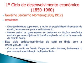  Governo Jerônimo Monteiro(1908/1912)
 Resultado:
◦ Empreendimentos superavam, e muito, as possibilidades financeiras do
estado, levando a um grande endividamento
◦ Mesmo assim, os governadores se destacam na história econômica
capixaba por seus objetivos de transformação da estrutura da economia
do Espírito Santo.
 Este ciclo político-econômico do café se finda com a
Revolução de 1930.
◦ Com a ascensão de Getúlio Vargas ao poder inicia-se, lentamente, o
processo de industrialização do Espírito Santo.
1º Ciclo de desenvolvimento econômico
(1850-1960)
 