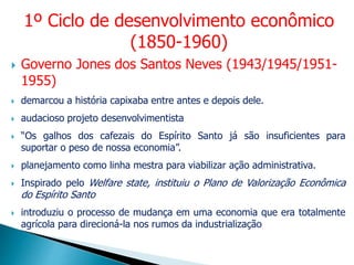  Governo Jones dos Santos Neves (1943/1945/1951-
1955)
 demarcou a história capixaba entre antes e depois dele.
 audacioso projeto desenvolvimentista
 “Os galhos dos cafezais do Espírito Santo já são insuficientes para
suportar o peso de nossa economia”.
 planejamento como linha mestra para viabilizar ação administrativa.
 Inspirado pelo Welfare state, instituiu o Plano de Valorização Econômica
do Espírito Santo
 introduziu o processo de mudança em uma economia que era totalmente
agrícola para direcioná-la nos rumos da industrialização
1º Ciclo de desenvolvimento econômico
(1850-1960)
 