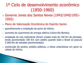  Governo Jones dos Santos Neves (1943/1945/1951-
1955)
 Plano de Valorização Econômica do Espírito Santo:
 aparelhamento e ampliação do porto de Vitória;
 aumento do suprimento de energia elétrica (Usina Rio Bonito);
 ampliação de vias rodoviárias (foram criados mais de 150 Km de estradas,
tendo pavimentado 100 Km com asfalto quando todo o Brasil só possuía
2.500 Km de estradas pavimentadas);
 construção de pontes, prédios públicos, e obras urbanísticas em geral na
cidade de Vitória.
1º Ciclo de desenvolvimento econômico
(1850-1960)
 
