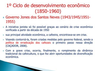  Governo Jones dos Santos Neves (1943/1945/1951-
1955)
 A iniciativa jonista só foi possível graças ao cenário de crise econômica
verificada a partir da década de 1950
 sua principal atividade econômica, a cafeeira, encontrava-se em crise.
 Visando contorná-la, foram criadas medidas pelo governo federal, sendo a
política de erradicação dos cafezais o primeiro passo nessa direção
(CAÇADOR, 2008).
 Com a grave crise, ocorria, finalmente, o rompimento da dinâmica
tradicional da cafeicultura, o que fez abrir oportunidades de diversificação
econômica.
1º Ciclo de desenvolvimento econômico
(1850-1960)
 