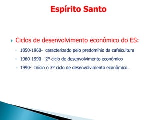  Ciclos de desenvolvimento econômico do ES:
◦ 1850-1960- caracterizado pelo predomínio da cafeicultura
◦ 1960-1990 - 2º ciclo de desenvolvimento econômico
◦ 1990- Início o 3º ciclo de desenvolvimento econômico.
Espírito Santo
 