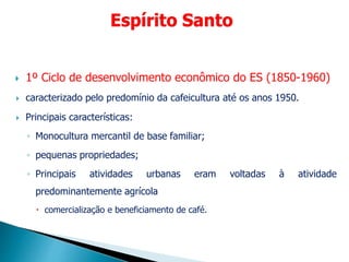  1º Ciclo de desenvolvimento econômico do ES (1850-1960)
 caracterizado pelo predomínio da cafeicultura até os anos 1950.
 Principais características:
◦ Monocultura mercantil de base familiar;
◦ pequenas propriedades;
◦ Principais atividades urbanas eram voltadas à atividade
predominantemente agrícola
 comercialização e beneficiamento de café.
Espírito Santo
 