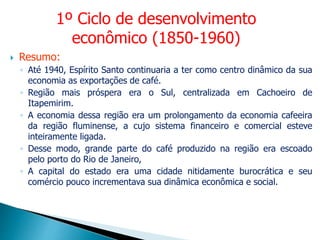  Resumo:
◦ Até 1940, Espírito Santo continuaria a ter como centro dinâmico da sua
economia as exportações de café.
◦ Região mais próspera era o Sul, centralizada em Cachoeiro de
Itapemirim.
◦ A economia dessa região era um prolongamento da economia cafeeira
da região fluminense, a cujo sistema financeiro e comercial esteve
inteiramente ligada.
◦ Desse modo, grande parte do café produzido na região era escoado
pelo porto do Rio de Janeiro,
◦ A capital do estado era uma cidade nitidamente burocrática e seu
comércio pouco incrementava sua dinâmica econômica e social.
1º Ciclo de desenvolvimento
econômico (1850-1960)
 