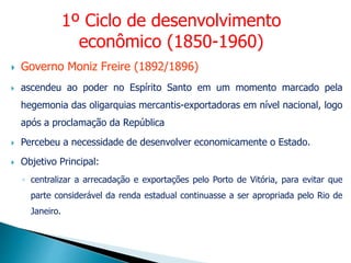  Governo Moniz Freire (1892/1896)
 ascendeu ao poder no Espírito Santo em um momento marcado pela
hegemonia das oligarquias mercantis-exportadoras em nível nacional, logo
após a proclamação da República
 Percebeu a necessidade de desenvolver economicamente o Estado.
 Objetivo Principal:
◦ centralizar a arrecadação e exportações pelo Porto de Vitória, para evitar que
parte considerável da renda estadual continuasse a ser apropriada pelo Rio de
Janeiro.
1º Ciclo de desenvolvimento
econômico (1850-1960)
 