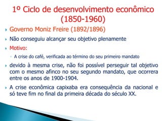  Governo Moniz Freire (1892/1896)
 Não conseguiu alcançar seu objetivo plenamente
 Motivo:
◦ A crise do café, verificada ao término do seu primeiro mandato
 devido à mesma crise, não foi possível perseguir tal objetivo
com o mesmo afinco no seu segundo mandato, que ocorrera
entre os anos de 1900-1904.
 A crise econômica capixaba era consequência da nacional e
só teve fim no final da primeira década do século XX.
1º Ciclo de desenvolvimento econômico
(1850-1960)
 
