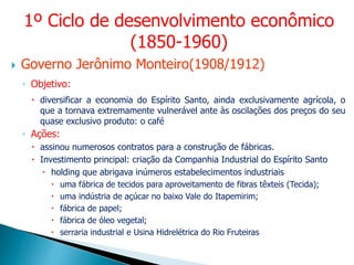  Governo Jerônimo Monteiro(1908/1912)
◦ Objetivo:
 diversificar a economia do Espírito Santo, ainda exclusivamente agrícola, o
que a tornava extremamente vulnerável ante às oscilações dos preços do seu
quase exclusivo produto: o café
◦ Ações:
 assinou numerosos contratos para a construção de fábricas.
 Investimento principal: criação da Companhia Industrial do Espírito Santo
 holding que abrigava inúmeros estabelecimentos industriais
 uma fábrica de tecidos para aproveitamento de fibras têxteis (Tecida);
 uma indústria de açúcar no baixo Vale do Itapemirim;
 fábrica de papel;
 fábrica de óleo vegetal;
 serraria industrial e Usina Hidrelétrica do Rio Fruteiras
1º Ciclo de desenvolvimento econômico
(1850-1960)
 