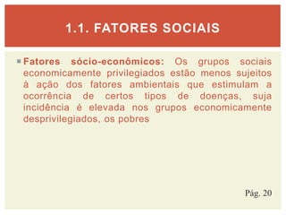  Fatores sócio-econômicos: Os grupos sociais
economicamente privilegiados estão menos sujeitos
à ação dos fatores ambientais que estimulam a
ocorrência de certos tipos de doenças, suja
incidência é elevada nos grupos economicamente
desprivilegiados, os pobres
1.1. FATORES SOCIAIS
Pág. 20
 