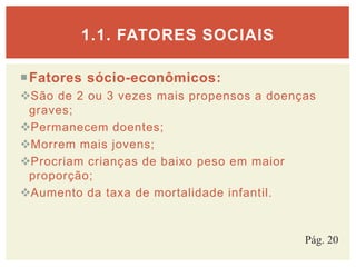Fatores sócio-econômicos:
São de 2 ou 3 vezes mais propensos a doenças
graves;
Permanecem doentes;
Morrem mais jovens;
Procriam crianças de baixo peso em maior
proporção;
Aumento da taxa de mortalidade infantil.
1.1. FATORES SOCIAIS
Pág. 20
 