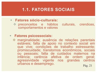  Fatores sócio-culturais:
 preconceitos e hábitos culturais, crendices,
comportamentos e valores
 Fatores psicossociais:
 marginalidade; ausência de relações parentais
estáveis; falta de apoio no contexto social em
que vive; condições de trabalho estressante;
promiscuidade; transtornos econômicos, sociais
ou pessoais; falta de cuidados maternos na
infância; carência afetiva de ordem geral;
agressividade vigente nos grandes centros
urbanos e desemprego.
1.1. FATORES SOCIAIS
Pág. 21
 
