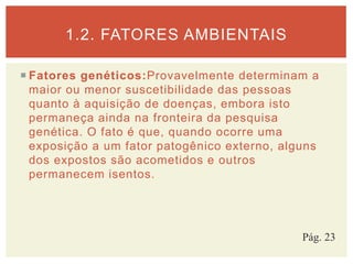  Fatores genéticos:Provavelmente determinam a
maior ou menor suscetibilidade das pessoas
quanto à aquisição de doenças, embora isto
permaneça ainda na fronteira da pesquisa
genética. O fato é que, quando ocorre uma
exposição a um fator patogênico externo, alguns
dos expostos são acometidos e outros
permanecem isentos.
1.2. FATORES AMBIENTAIS
Pág. 23
 