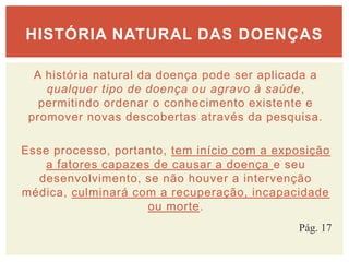 A história natural da doença pode ser aplicada a
qualquer tipo de doença ou agravo à saúde,
permitindo ordenar o conhecimento existente e
promover novas descobertas através da pesquisa.
Esse processo, portanto, tem início com a exposição
a fatores capazes de causar a doença e seu
desenvolvimento, se não houver a intervenção
médica, culminará com a recuperação, incapacidade
ou morte.
HISTÓRIA NATURAL DAS DOENÇAS
Pág. 17
 