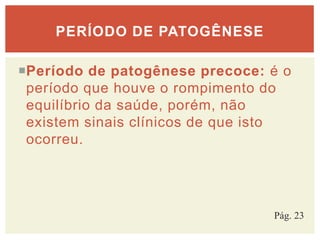 Período de patogênese precoce: é o
período que houve o rompimento do
equilíbrio da saúde, porém, não
existem sinais clínicos de que isto
ocorreu.
PERÍODO DE PATOGÊNESE
Pág. 23
 