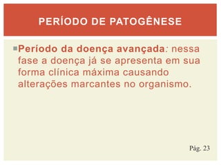 Período da doença avançada: nessa
fase a doença já se apresenta em sua
forma clínica máxima causando
alterações marcantes no organismo.
PERÍODO DE PATOGÊNESE
Pág. 23
 