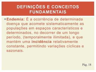 Endemia: É a ocorrência de determinada
doença que acomete sistematicamente as
populações em espaços característicos e
determinados, no decorrer de um longo
período, (temporalmente ilimitada), e que
mantém uma incidência relativamente
constante, permitindo variações cíclicas e
sazonais.
DEFINIÇÕES E CONCEITOS
FUNDAMENTAIS
Pág. 18
 