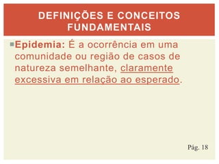 Epidemia: É a ocorrência em uma
comunidade ou região de casos de
natureza semelhante, claramente
excessiva em relação ao esperado.
DEFINIÇÕES E CONCEITOS
FUNDAMENTAIS
Pág. 18
 