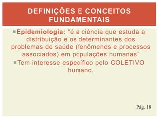 Epidemiologia: “é a ciência que estuda a
distribuição e os determinantes dos
problemas de saúde (fenômenos e processos
associados) em populações humanas”
Tem interesse específico pelo COLETIVO
humano.
DEFINIÇÕES E CONCEITOS
FUNDAMENTAIS
Pág. 18
 