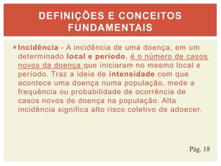  Incidência - A incidência de uma doença, em um
determinado local e período, é o número de casos
novos da doença que iniciaram no mesmo local e
período. Traz a ideia de intensidade com que
acontece uma doença numa população, mede a
frequência ou probabilidade de ocorrência de
casos novos de doença na população. Alta
incidência significa alto risco coletivo de adoecer.
DEFINIÇÕES E CONCEITOS
FUNDAMENTAIS
Pág. 18
 