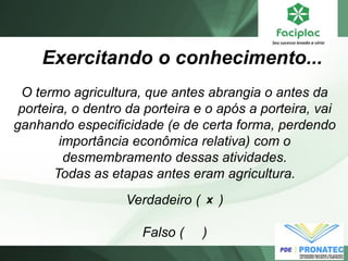 O termo agricultura, que antes abrangia o antes da porteira, o dentro da porteira e o após a porteira, vai ganhando especificidade (e de certa forma, perdendo importância econômica relativa) com o desmembramento dessas atividades. 
Todas as etapas antes eram agricultura. 
Exercitando o conhecimento... 
Verdadeiro ( ) 
Falso ( ) 
x  