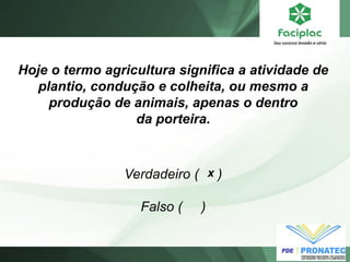 Hoje o termo agricultura significa a atividade de plantio, condução e colheita, ou mesmo a produção de animais, apenas o dentro da porteira. 
Verdadeiro ( ) Falso ( ) 
x  