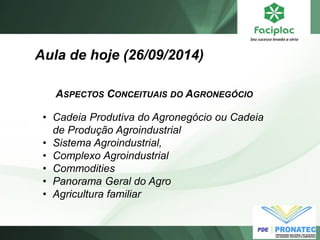 Aula de hoje (26/09/2014) 
ASPECTOS CONCEITUAIS DO AGRONEGÓCIO 
•Cadeia Produtiva do Agronegócio ou Cadeia de Produção Agroindustrial 
•Sistema Agroindustrial, 
•Complexo Agroindustrial 
•Commodities 
•Panorama Geral do Agro 
•Agricultura familiar  