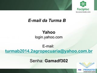 E-mail da Turma B 
Yahoo 
login.yahoo.com 
E-mail: 
turmab2014.2agropecuaria@yahoo.com.br 
Senha: Gamadf302 
 