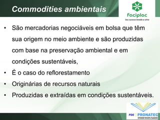 Commodities ambientais 
•São mercadorias negociáveis em bolsa que têm sua origem no meio ambiente e são produzidas com base na preservação ambiental e em condições sustentáveis, 
•É o caso do reflorestamento 
•Originárias de recursos naturais 
•Produzidas e extraídas em condições sustentáveis.  