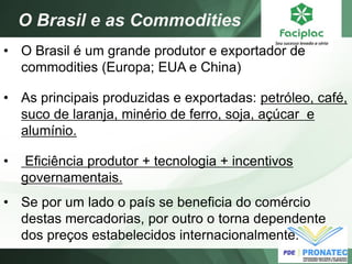 •O Brasil é um grande produtor e exportador de commodities (Europa; EUA e China) 
•As principais produzidas e exportadas: petróleo, café, suco de laranja, minério de ferro, soja, açúcar e alumínio. 
• Eficiência produtor + tecnologia + incentivos governamentais. 
•Se por um lado o país se beneficia do comércio destas mercadorias, por outro o torna dependente dos preços estabelecidos internacionalmente. 
O Brasil e as Commodities  