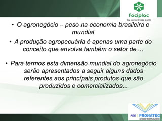 •O agronegócio – peso na economia brasileira e mundial 
•A produção agropecuária é apenas uma parte do conceito que envolve também o setor de ... 
•Para termos esta dimensão mundial do agronegócio serão apresentados a seguir alguns dados referentes aos principais produtos que são produzidos e comercializados...  