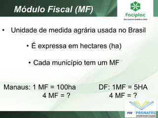 Módulo Fiscal (MF) 
• Unidade de medida agrária usada no Brasil 
•É expressa em hectares (ha) 
•Cada município tem um MF 
Manaus: 1 MF = 100ha 4 MF = ? 
DF: 1MF = 5HA 4 MF = ?  