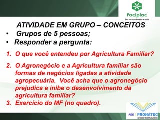 ATIVIDADE EM GRUPO – CONCEITOS 
• Grupos de 5 pessoas; 
•Responder a pergunta: 
1.O que você entendeu por Agricultura Familiar? 
2.O Agronegócio e a Agricultura familiar são formas de negócios ligadas a atividade agropecuária. Você acha que o agronegócio prejudica e inibe o desenvolvimento da agricultura familiar? 
3.Exercício do MF (no quadro). 