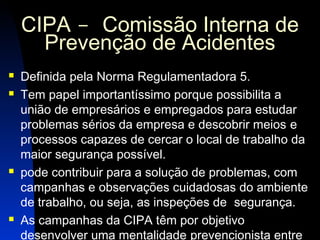 CIPA - Comissão Interna de 
Prevenção de Acidentes 
 Definida pela Norma Regulamentadora 5. 
 Tem papel importantíssimo porque possibilita a 
união de empresários e empregados para estudar 
problemas sérios da empresa e descobrir meios e 
processos capazes de cercar o local de trabalho da 
maior segurança possível. 
 pode contribuir para a solução de problemas, com 
campanhas e observações cuidadosas do ambiente 
de trabalho, ou seja, as inspeções de segurança. 
 As campanhas da CIPA têm por objetivo 
desenvolver uma mentalidade prevencionista 14 
entre 
 