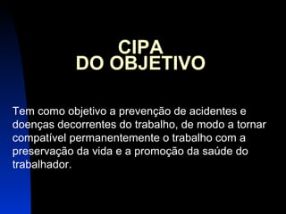15 
CIPA 
DO OBJETIVO 
Tem como objetivo a prevenção de acidentes e 
doenças decorrentes do trabalho, de modo a tornar 
compatível permanentemente o trabalho com a 
preservação da vida e a promoção da saúde do 
trabalhador. 
 