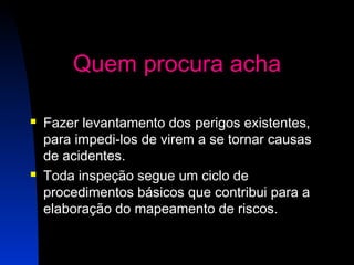 16 
Quem procura acha 
 Fazer levantamento dos perigos existentes, 
para impedi-los de virem a se tornar causas 
de acidentes. 
 Toda inspeção segue um ciclo de 
procedimentos básicos que contribui para a 
elaboração do mapeamento de riscos. 
 