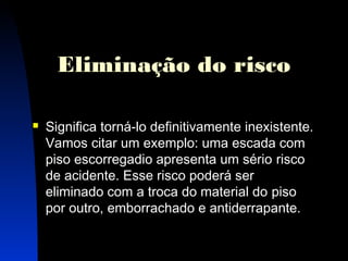 Eliminação do risco 
 Significa torná-lo definitivamente inexistente. 
Vamos citar um exemplo: uma escada com 
piso escorregadio apresenta um sério risco 
de acidente. Esse risco poderá ser 
eliminado com a troca do material do piso 
por outro, emborrachado e antiderrapante. 
17 
 