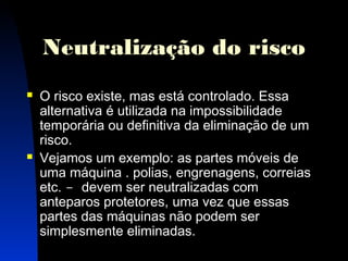 Neutralização do risco 
 O risco existe, mas está controlado. Essa 
alternativa é utilizada na impossibilidade 
temporária ou definitiva da eliminação de um 
risco. 
 Vejamos um exemplo: as partes móveis de 
uma máquina . polias, engrenagens, correias 
etc. - devem ser neutralizadas com 
anteparos protetores, uma vez que essas 
partes das máquinas não podem ser 
simplesmente eliminadas. 
18 
 