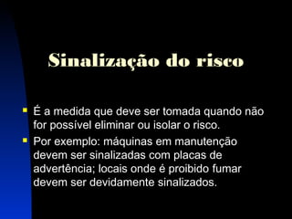 Sinalização do risco 
 É a medida que deve ser tomada quando não 
for possível eliminar ou isolar o risco. 
 Por exemplo: máquinas em manutenção 
devem ser sinalizadas com placas de 
advertência; locais onde é proibido fumar 
devem ser devidamente sinalizados. 
19 
 