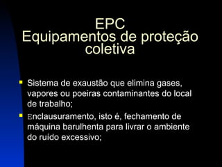20 
EPC 
Equipamentos de proteção 
coletiva 
 Sistema de exaustão que elimina gases, 
vapores ou poeiras contaminantes do local 
de trabalho; 
 Enclausuramento, isto é, fechamento de 
máquina barulhenta para livrar o ambiente 
do ruído excessivo; 
 