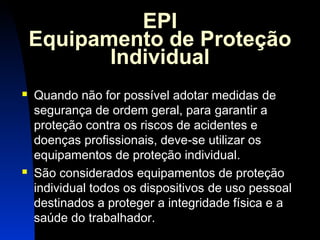 21 
EPI 
Equipamento de Proteção 
Individual 
 Quando não for possível adotar medidas de 
segurança de ordem geral, para garantir a 
proteção contra os riscos de acidentes e 
doenças profissionais, deve-se utilizar os 
equipamentos de proteção individual. 
 São considerados equipamentos de proteção 
individual todos os dispositivos de uso pessoal 
destinados a proteger a integridade física e a 
saúde do trabalhador. 
 