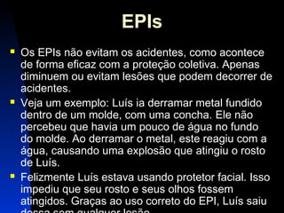 22 
EPIs 
 Os EPIs não evitam os acidentes, como acontece 
de forma eficaz com a proteção coletiva. Apenas 
diminuem ou evitam lesões que podem decorrer de 
acidentes. 
 Veja um exemplo: Luís ia derramar metal fundido 
dentro de um molde, com uma concha. Ele não 
percebeu que havia um pouco de água no fundo 
do molde. Ao derramar o metal, este reagiu com a 
água, causando uma explosão que atingiu o rosto 
de Luís. 
 Felizmente Luís estava usando protetor facial. Isso 
impediu que seu rosto e seus olhos fossem 
atingidos. Graças ao uso correto do EPI, Luís saiu 
dessa sem qualquer lesão. 
 