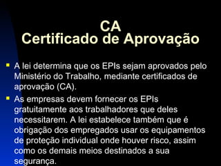 23 
CA 
Certificado de Aprovação 
 A lei determina que os EPIs sejam aprovados pelo 
Ministério do Trabalho, mediante certificados de 
aprovação (CA). 
 As empresas devem fornecer os EPIs 
gratuitamente aos trabalhadores que deles 
necessitarem. A lei estabelece também que é 
obrigação dos empregados usar os equipamentos 
de proteção individual onde houver risco, assim 
como os demais meios destinados a sua 
segurança. 
 